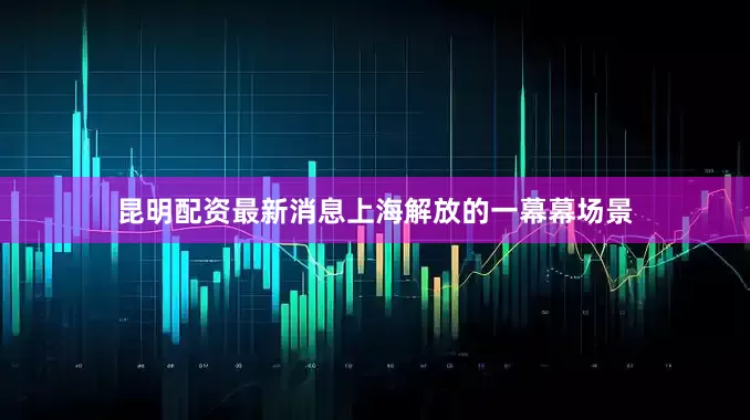 昆明配资最新消息上海解放的一幕幕场景