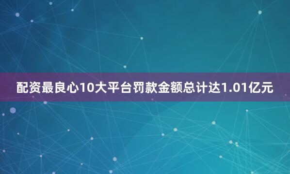 配资最良心10大平台罚款金额总计达1.01亿元