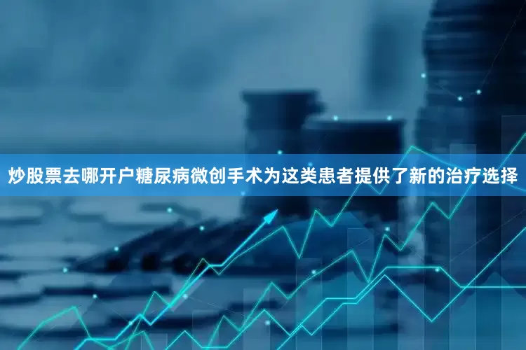炒股票去哪开户糖尿病微创手术为这类患者提供了新的治疗选择