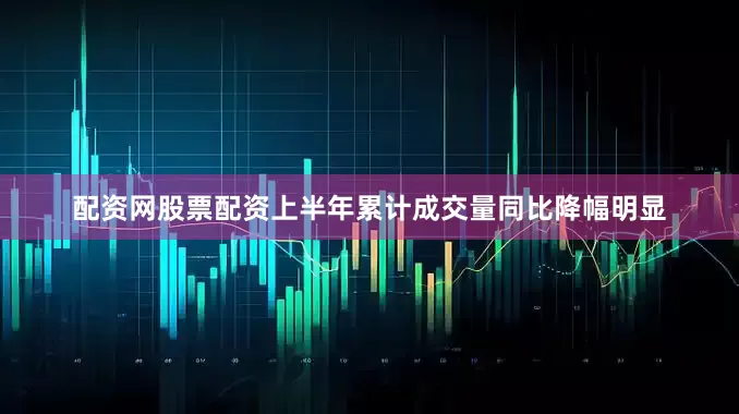 配资网股票配资上半年累计成交量同比降幅明显