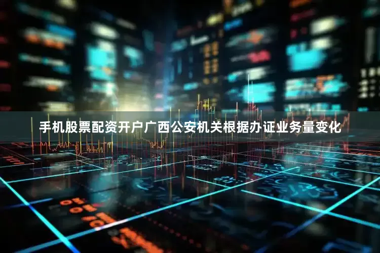 手机股票配资开户广西公安机关根据办证业务量变化