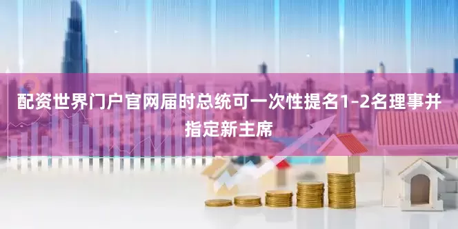 配资世界门户官网届时总统可一次性提名1–2名理事并指定新主席