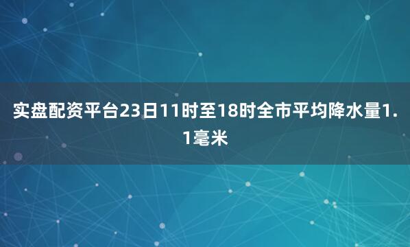 实盘配资平台23日11时至18时全市平均降水量1.1毫米