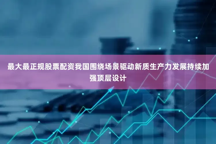 最大最正规股票配资我国围绕场景驱动新质生产力发展持续加强顶层设计