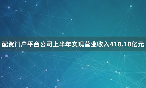 配资门户平台公司上半年实现营业收入418.18亿元
