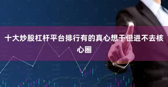 十大炒股杠杆平台排行有的真心想干但进不去核心圈