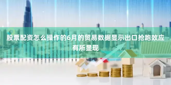 股票配资怎么操作的6月的贸易数据显示出口抢跑效应有所显现