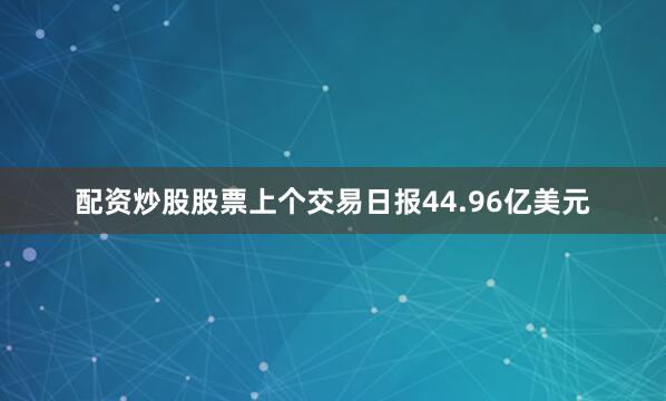 配资炒股股票上个交易日报44.96亿美元
