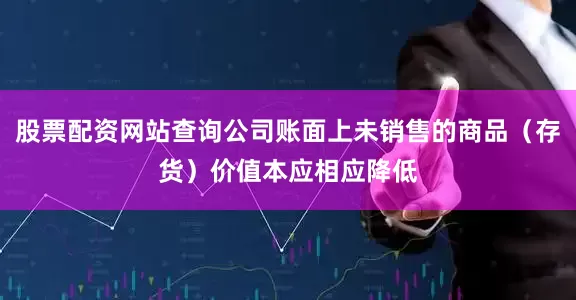 股票配资网站查询公司账面上未销售的商品（存货）价值本应相应降低