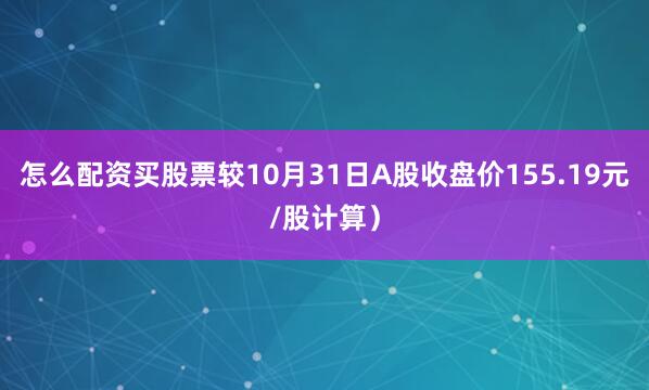怎么配资买股票较10月31日A股收盘价155.19元/股计算）
